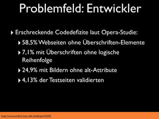 Problemfeld: Entwickler
        ‣ Erschreckende Codedeﬁzite laut Opera-Studie:
           ‣ 58,5% Webseiten ohne Überschriften-Elemente
           ‣ 7,1% mit Überschriften ohne logische
                  Reihenfolge
              ‣ 24,9% mit Bildern ohne alt-Attribute
              ‣ 4,13% der Testseiten validierten



http://www.einfach-fuer-alle.de/blog/id/2505/
 