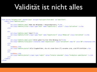 Validität ist nicht alles
<form action="helpdesk.html" method="post" enctype="multipart/form-data" id="emailform">
    <table class="webform_table">
        <tr>
             <td class="webform_label">Name des Meldenden / Ansprechpartners: *</td>
             <td class="webform_field"><input type="text" name="InputField-1" value="" class="onlineform" /></td>
        </tr>

        <tr>
             <td class="webform_label">Email:*</td>
             <td class="webform_field"><input type="text" name="InputField-4" value="@khwe.de" class="onlineform" /></td>
        </tr>
        <tr>
             <td class="webform_label_multi">Bitte geben Sie hier Ihre Meldung ein:*</td>
             <td class="webform_field_multi"><textarea name="InputField-6" class="onlineform" rows="6" cols="20"></textarea></td>
        </tr>
        <tr>
             <td>&nbsp;</td>
             <td class="webform_button">Alle Eingabefelder, die mit einem Stern (*) versehen sind, sind Pflichtfelder.</td>
        </tr>
        <tr>
             <td>&nbsp;</td>
             <td class="webform_button"><input type="submit" value="Formular absenden" class="formbutton submitbutton" /></td>
        </tr>
    </table>
</form>
 