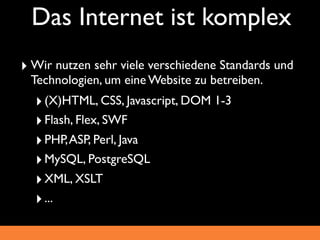 Das Internet ist komplex
‣ Wir nutzen sehr viele verschiedene Standards und
 Technologien, um eine Website zu betreiben.
  ‣ (X)HTML, CSS, Javascript, DOM 1-3
  ‣ Flash, Flex, SWF
  ‣ PHP, ASP, Perl, Java
  ‣ MySQL, PostgreSQL
  ‣ XML, XSLT
  ‣ ...
 