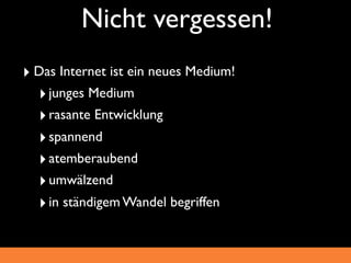 Nicht vergessen!
‣ Das Internet ist ein neues Medium!
  ‣ junges Medium
  ‣ rasante Entwicklung
  ‣ spannend
  ‣ atemberaubend
  ‣ umwälzend
  ‣ in ständigem Wandel begriffen
 