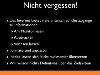 Nicht vergessen!
‣ Das Internet bietet viele unterschiedliche Zugänge
 zu Informationen
  ‣ Am Monitor lesen
  ‣ Ausdrucken
  ‣ Vorlesen lassen
‣ Formate sind anpassbar
‣ Inhalte lassen sich leicht rudimentär übersetzen
‣ Wir wissen nichts Deﬁnitives über das Zielsystem
 