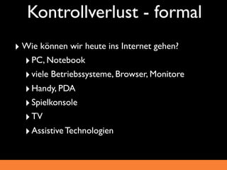 Kontrollverlust - formal
‣ Wie können wir heute ins Internet gehen?
  ‣ PC, Notebook
  ‣ viele Betriebssysteme, Browser, Monitore
  ‣ Handy, PDA
  ‣ Spielkonsole
  ‣ TV
  ‣ Assistive Technologien
 