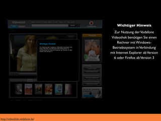 Wichtiger Hinweis
                                  Zur Nutzung der Vodafone
                                Videothek benötigen Sie einen
                                     Rechner mit Windows-
                                 Betriebssystem in Verbindung
                                mit Internet Explorer ab Version
                                  6 oder Firefox ab Version 3




http://videothek.vodafone.de/
 