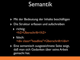 Semantik

‣ Mit der Bedeutung der Inhalte beschäftigen
‣ Die Struktur erfassen und aufschreiben
  ‣ richtig:
    <h2>Überschrift</h2>
  ‣ falsch:
    <div class="headline">Überschrift</div>
‣ Eine semantisch ausgezeichnete Seite zeigt,
  daß man sich Gedanken über seine Arbeit
  gemacht hat.
 