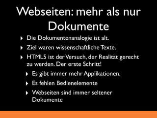 Webseiten: mehr als nur
    Dokumente
‣ Die Dokumentenanalogie ist alt.
‣ Ziel waren wissenschaftliche Texte.
‣ HTML5 ist der Versuch, der Realität gerecht
  zu werden. Der erste Schritt!
  ‣ Es gibt immer mehr Applikationen.
  ‣ Es fehlen Bedienelemente
  ‣ Webseiten sind immer seltener
    Dokumente
 