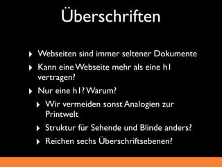 Überschriften
‣ Webseiten sind immer seltener Dokumente
‣ Kann eine Webseite mehr als eine h1
  vertragen?
‣ Nur eine h1? Warum?
  ‣ Wir vermeiden sonst Analogien zur
    Printwelt
  ‣ Struktur für Sehende und Blinde anders?
  ‣ Reichen sechs Überschriftsebenen?
 