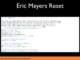 Eric Meyers Reset
 /* v1.0 | 20080212 */

 html, body, div, span, applet, object, iframe, h1, h2, h3, h4, h5, h6, p, blockquote, pre,
 a, abbr, acronym, address, big, cite, code, del, dfn, em, font, img, ins, kbd, q, s, samp,
 small, strike, strong, sub, sup, tt, var, b, u, i, center, dl, dt, dd, ol, ul, li,
 fieldset, form, label, legend, table, caption, tbody, tfoot, thead, tr, th, td {
     margin: 0; padding: 0; border: 0; outline: 0; font-size: 100%;
     vertical-align: baseline;background: transparent; }
 body { line-height: 1;}
 ol, ul { list-style: none;}
 blockquote, q { quotes: none;}
 blockquote:before, blockquote:after,
 q:before, q:after { content: ''; content: none;}

 /* remember to define focus styles! */
 :focus { outline: 0;}

 /* remember to highlight inserts somehow! */
 ins { text-decoration: none;}
 del { text-decoration: line-through;}

 /* tables still need 'cellspacing="0"' in the markup */
 table { border-collapse: collapse; border-spacing: 0;}




http://meyerweb.com/eric/tools/css/reset/index.html
 