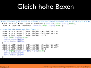 Gleich hohe Boxen
  moderne Browser
/* Fix for:"Linking to anchors in elements within the containing block" Problem in IE5.x & IE 6.0 */
  * html .equalize, * html .equalize .subcolumns { overflow:visible; display:block; }
  .equalize, .equalize .subcolumns { overflow:hidden; display:block; }

/* transform CSS tables back into floats */
  .equalize .c20l,.equalize .c40l,.equalize .c60l,.equalize    .c80l,

      IE6 und 7
  .equalize .c25l,.equalize .c33l,.equalize .c38l,.equalize
  .equalize .c62l,.equalize .c66l,.equalize .c75l {
                                                               .c50l,

    float:left; display:inline;
    padding-bottom:32767px;
    margin-bottom:-32767px;
  }
  .equalize .c20r,.equalize .c40r,.equalize .c60r,.equalize    .c80r,
  .equalize .c25r,.equalize .c33r,.equalize .c38r,.equalize    .c50r,
  .equalize .c62r,.equalize .c66r,.equalize .c75r {
    float:right; margin-left:-5px; display:inline;
    padding-bottom:32767px;
    margin-bottom:-32767px;
  }




http://yaml.de                                  http://www.positioniseverything.net/articles/onetruelayout/equalheight
 
