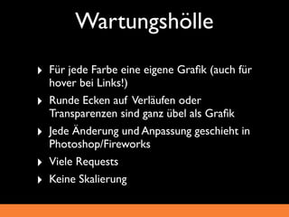 Wartungshölle
‣ Für jede Farbe eine eigene Graﬁk (auch für
    hover bei Links!)
‣   Runde Ecken auf Verläufen oder
    Transparenzen sind ganz übel als Graﬁk
‣   Jede Änderung und Anpassung geschieht in
    Photoshop/Fireworks
‣   Viele Requests
‣   Keine Skalierung
 