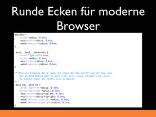 Runde Ecken für moderne
       Browser
#twitter {
    border-radius: 0.6em;
    -moz-border-radius: 0.6em;
    -webkit-border-radius: 0.6em;
}

.box1, .box2, .adressbox {
    border: 2px solid #eee;
    border-radius: 0.6em;
    -moz-border-radius: 0.6em;
    -webkit-border-radius: 0.6em;
}

/* Ohne die folgende Zeile ragen die Ecken der Überschrift aus der Box raus.
    Der gleiche Radius darf es auch nicht sein, sonst entsteht eine Lücke.
    Es scheint immer die Hälfte sein zu müssen.
*/
.box1 h3, .box2 h3 {
    border-top-left-radius: 0.3em;
    border-top-right-radius: 0.3em;
    -moz-border-radius-topleft: 0.3em;
    -moz-border-radius-topright: 0.3em;
    -webkit-border-top-left-radius: 0.3em;
    -webkit-border-top-right-radius: 0.3em;
}
 