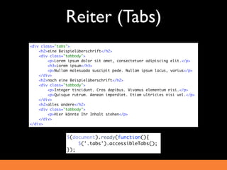 Reiter (Tabs)
<div class="tabs">
    <h2>eine Beispielüberschrift</h2>
    <div class="tabbody">
        <p>Lorem ipsum dolor sit amet, consectetuer adipiscing elit.</p>
        <h3>Lorem ipsum</h3>
        <p>Nullam malesuada suscipit pede. Nullam ipsum lacus, varius</p>
    </div>
    <h2>noch eine Beispielüberschrift</h2>
    <div class="tabbody">
        <p>Integer tincidunt. Cras dapibus. Vivamus elementum nisi.</p>
        <p>Quisque rutrum. Aenean imperdiet. Etiam ultricies nisi vel.</p>
    </div>
    <h2>alles andere</h2>
    <div class="tabbody">
        <p>Hier könnte Ihr Inhalt stehen</p>
    </div>
</div>


                $(document).ready(function(){
                    $('.tabs').accessibleTabs();
                });
 