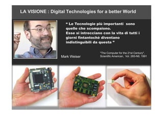 LA VISIONE : Digital Technologies for a better World
“ Le Tecnologie più importanti sono
quelle che scompaiono.
Esse si in...