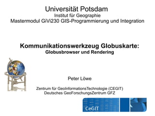 Universität Potsdam
                   Institut für Geographie
Mastermodul GiVi230 GIS-Programmierung und Integration




   Kommunikationswerkzeug Globuskarte:
              Globusbrowser und Rendering




                          Peter Löwe

          Zentrum für GeoInformationsTechnologie (CEGIT)
              Deutsches GeoForschungsZentrum GFZ
 