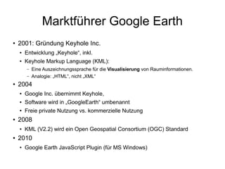 Marktführer Google Earth
●   2001: Gründung Keyhole Inc.
    ●   Entwicklung „Keyhole“, inkl.
    ●   Keyhole Markup Language (KML):
        –   Eine Auszeichnungssprache für die Visualisierung von Rauminformationen.
        –   Analogie: „HTML“, nicht „XML“
●   2004
    ●   Google Inc. übernimmt Keyhole,
    ●   Software wird in „GoogleEarth“ umbenannt
    ●   Freie private Nutzung vs. kommerzielle Nutzung
●   2008
    ●   KML (V2.2) wird ein Open Geospatial Consortium (OGC) Standard
●   2010
    ●   Google Earth JavaScript Plugin (für MS Windows)
 