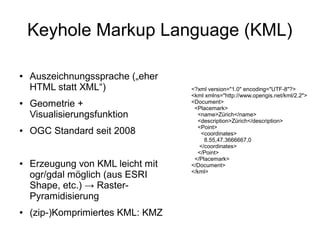 Keyhole Markup Language (KML)

●   Auszeichnungssprache („eher
    HTML statt XML“)               <?xml version="1.0" encoding="UTF-8"?>
                                   <kml xmlns="http://www.opengis.net/kml/2.2">
●   Geometrie +                    <Document>
                                    <Placemark>
    Visualisierungsfunktion           <name>Zürich</name>
                                      <description>Zürich</description>
                                      <Point>
●   OGC Standard seit 2008             <coordinates>
                                        8.55,47.3666667,0
                                      </coordinates>
                                      </Point>
                                    </Placemark>
●   Erzeugung von KML leicht mit   </Document>
                                   </kml>
    ogr/gdal möglich (aus ESRI
    Shape, etc.) → Raster-
    Pyramidisierung
●   (zip-)Komprimiertes KML: KMZ
 