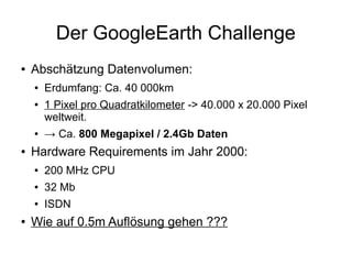 Der GoogleEarth Challenge
●   Abschätzung Datenvolumen:
    ●   Erdumfang: Ca. 40 000km
    ●   1 Pixel pro Quadratkilometer -> 40.000 x 20.000 Pixel
        weltweit.
    ●   → Ca. 800 Megapixel / 2.4Gb Daten
●   Hardware Requirements im Jahr 2000:
    ●   200 MHz CPU
    ●   32 Mb
    ●   ISDN
●   Wie auf 0.5m Auflösung gehen ???
 