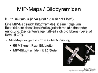 MIP-Maps / Bildpyramiden
MIP = multum in parvo („viel auf kleinem Platz“).
Eine MIP-Map (auch Bildpyramide) ist eine Folge von
Rasterbildern desselben Motivs, jedoch mit abnehmender
Auflösung. Die Kantenlänge halbiert sich pro Ebene (Level of
Detail (LOD).
●   Mip-Map der ganzen Erde in 1m Auflösung:
    ●   66 Millionen Pixel Bildbreite,
    ●   MIP-Bildpyramide mit 26 Stufen




                                                                     Quelle: Wikipedia
                                             http://de.wikipedia.org/wiki/Mip_Mapping
 