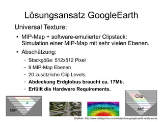 Lösungsansatz GoogleEarth
    Universal Texture:
    ●   MIP-Map + software-emulierter Clipstack:
        Simulation einer MIP-Map mit sehr vielen Ebenen.
    ●   Abschätzung:
        –   Stackgöße: 512x512 Pixel
        –   9 MIP-Map Ebenen
        –   20 zusätzliche Clip Levels:
        –   Abdeckung Erdglobus braucht ca. 17Mb.
        –   Erfüllt die Hardware Requirements.
●                                                                                   Clip


MIP                                                                                    MIP

                             Grafiken: http://www.realityprime.com/articles/how-google-earth-really-works
 