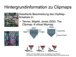 Hintergrundinformation zu Clipmaps
       Detaillierte Beschreibung des ClipMap-
       Ansatzes in:
       ●   Tanner, Migdal, Jones (SGI): The
           Clipmap: A virtual Mipmap




              Grafiken aus Tanner,Migdal, Jones: The Clipmap: A virtual Mipmap
              http://www.cs.virginia.edu/~gfx/Courses/2002/BigData/papers/Texturing/Clipmap.pdf
 