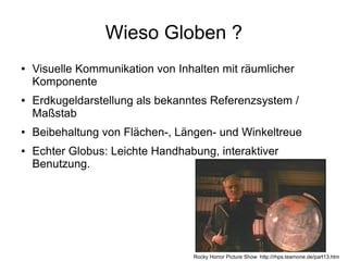 Wieso Globen ?
●   Visuelle Kommunikation von Inhalten mit räumlicher
    Komponente
●   Erdkugeldarstellung als bekanntes Referenzsystem /
    Maßstab
●   Beibehaltung von Flächen-, Längen- und Winkeltreue
●   Echter Globus: Leichte Handhabung, interaktiver
    Benutzung.




                                  Rocky Horror Picture Show http://rhps.teamone.de/part13.htm
 