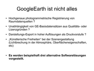 GoogleEarth ist nicht alles
●   Hochgenaue photogrammetrische Registrierung von
    Raumdatenquellen ?
●   Unabhängigkeit von GE-Basisdatensätzen aus Qualitäts- oder
    Lizenzgründen ?
●   Darstellungs-Export in hoher Auflösungen als Druckvorstufe ?
●   „Künstlerische Freiheiten“ bei der Szenengestaltung
    (Lichtbrechung in der Atmosphäre, Oberflächeneigenschaften,
    etc)


●   Es werden beispielhaft drei alternative Softwarelösungen
    vorgestellt.
 