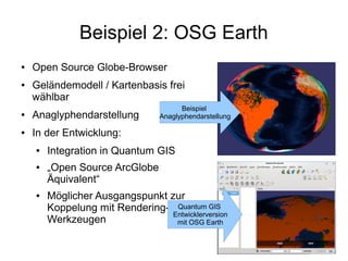 Beispiel 2: OSG Earth
●   Open Source Globe-Browser
●   Geländemodell / Kartenbasis frei
    wählbar
                                        Beispiel
●   Anaglyphendarstellung         Anaglyphendarstellung

●   In der Entwicklung:
    ●   Integration in Quantum GIS
    ●   „Open Source ArcGlobe
        Äquivalent“
    ●   Möglicher Ausgangspunkt zur
        Koppelung mit Rendering- Quantum GIS
                                 Entwicklerversion
        Werkzeugen                mit OSG Earth
 