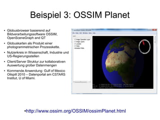 Beispiel 3: OSSIM Planet
●   Globusbrowser basierend auf
    Bildverarbeitungssoftware OSSIM,
    OpenSceneGraph and QT
●   Globuskarten als Produkt einer
    photogrammetrischen Prozesskette.
●   Nutzerkreis in Wissenschaft, Industrie und
    US-Regierungsstellen
●   Client/Server Struktur zur kollaborativen
    Auswertung großer Datenmengen
●   Kommende Anwendung: Gulf of Mexico
    Oilspill 2010 – Datenportal am CSTARS
    Institut, U of Miami.




                ●   http://www.ossim.org/OSSIM/ossimPlanet.html
 