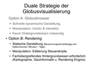 Duale Strategie der
                 Globusvisualisierung
    Option A: Globusbrowser
    ●   Schnelle dynamische Darstellung,
    ●   Manipulation: Intuitiv & interaktiv.
    ●   Kaum Hintergrundwissen notwendig
●   Option B: Rendering
    ●   Statische Darstellung (Berechnungszeit abhängig vom
        Datenvolumen: Minuten – Tage)
    ●   Manipulation: Editierung Steuerskripte.
    ●   Fachübergreifendes Hintergrundwissen erforderlich
        (Kartographie, GeoInformatik u. Rendering Engine)
 