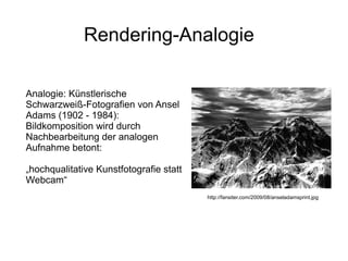 Rendering-Analogie

Analogie: Künstlerische
Schwarzweiß-Fotografien von Ansel
Adams (1902 - 1984):
Bildkomposition wird durch
Nachbearbeitung der analogen
Aufnahme betont:

„hochqualitative Kunstfotografie statt
Webcam“
                                         http://fansiter.com/2009/08/anseladamsprint.jpg
 