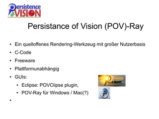Persistance of Vision (POV)-Ray

●   Ein quelloffenes Rendering-Werkzeug mit großer Nutzerbasis
●   C-Code
●   Freeware
●   Plattformunabhängig
●   GUIs:
    ●   Eclipse: POVClipse plugin,
    ●   POV-Ray für Windows / Mac(?)
●
 