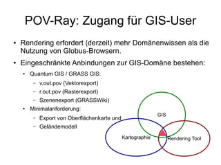 POV-Ray: Zugang für GIS-User
●   Rendering erfordert (derzeit) mehr Domänenwissen als die
    Nutzung von Globus-Browsern.
●   Eingeschränkte Anbindungen zur GIS-Domäne bestehen:
    ●   Quantum GIS / GRASS GIS:
         –   v.out.pov (Vektorexport)
         –   r.out.pov (Rasterexport)
         –   Szenenexport (GRASSWiki)
    ●   Minimalanforderung:
                                                              GIS
         –   Export von Oberflächenkarte und
         –   Geländemodell
                                               Kartographie         Rendering Tool
 