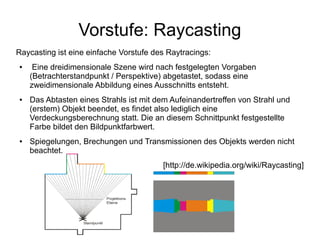 Vorstufe: Raycasting
Raycasting ist eine einfache Vorstufe des Raytracings:
●    Eine dreidimensionale Szene wird nach festgelegten Vorgaben
    (Betrachterstandpunkt / Perspektive) abgetastet, sodass eine
    zweidimensionale Abbildung eines Ausschnitts entsteht.
●   Das Abtasten eines Strahls ist mit dem Aufeinandertreffen von Strahl und
    (erstem) Objekt beendet, es findet also lediglich eine
    Verdeckungsberechnung statt. Die an diesem Schnittpunkt festgestellte
    Farbe bildet den Bildpunktfarbwert.
●   Spiegelungen, Brechungen und Transmissionen des Objekts werden nicht
    beachtet.
                                        [http://de.wikipedia.org/wiki/Raycasting]
 