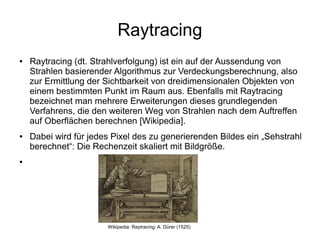 Raytracing
●   Raytracing (dt. Strahlverfolgung) ist ein auf der Aussendung von
    Strahlen basierender Algorithmus zur Verdeckungsberechnung, also
    zur Ermittlung der Sichtbarkeit von dreidimensionalen Objekten von
    einem bestimmten Punkt im Raum aus. Ebenfalls mit Raytracing
    bezeichnet man mehrere Erweiterungen dieses grundlegenden
    Verfahrens, die den weiteren Weg von Strahlen nach dem Auftreffen
    auf Oberflächen berechnen [Wikipedia].
●   Dabei wird für jedes Pixel des zu generierenden Bildes ein „Sehstrahl
    berechnet“: Die Rechenzeit skaliert mit Bildgröße.
●




                       Wikipedia: Raytracing: A. Dürer (1525)
 