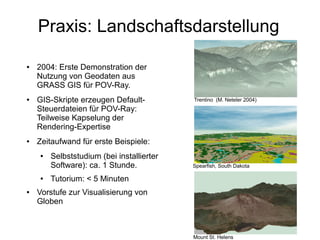 Praxis: Landschaftsdarstellung

●   2004: Erste Demonstration der
    Nutzung von Geodaten aus
    GRASS GIS für POV-Ray.
●   GIS-Skripte erzeugen Default-          Trentino (M. Neteler 2004)
    Steuerdateien für POV-Ray:
    Teilweise Kapselung der
    Rendering-Expertise
●   Zeitaufwand für erste Beispiele:
    ●   Selbststudium (bei installierter
        Software): ca. 1 Stunde.           Spearfish, South Dakota

    ●   Tutorium: < 5 Minuten
●   Vorstufe zur Visualisierung von
    Globen



                                           Mount St. Helens
 