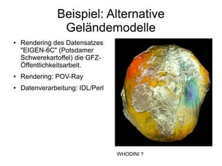 Beispiel: Alternative
                Geländemodelle
●   Rendering des Datensatzes
    "EIGEN-6C" (Potsdamer
    Schwerekartoffel) die GFZ-
    Öffentlichkeitsarbeit.
●   Rendering: POV-Ray
●   Datenverarbeitung: IDL/Perl




                                  WHODINI ?
 
