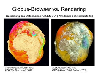 Globus-Browser vs. Rendering
Darstellung des Datensatzes "EIGEN-6C" (Potsdamer Schwerekartoffel)




Ausführung in ArcGlobe GFZ-        Ausführung in POV-Ray
CEGIT(M.Schroeder), 2011           GFZ Sektion 2.3 (M. Rother), 2011
 