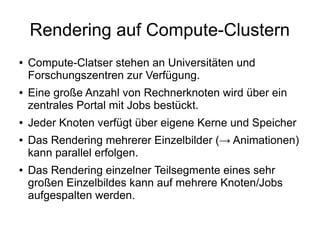 Rendering auf Compute-Clustern
●   Compute-Clatser stehen an Universitäten und
    Forschungszentren zur Verfügung.
●   Eine große Anzahl von Rechnerknoten wird über ein
    zentrales Portal mit Jobs bestückt.
●   Jeder Knoten verfügt über eigene Kerne und Speicher
●   Das Rendering mehrerer Einzelbilder (→ Animationen)
    kann parallel erfolgen.
●   Das Rendering einzelner Teilsegmente eines sehr
    großen Einzelbildes kann auf mehrere Knoten/Jobs
    aufgespalten werden.
 