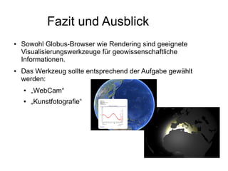Fazit und Ausblick
●   Sowohl Globus-Browser wie Rendering sind geeignete
    Visualisierungswerkzeuge für geowissenschaftliche
    Informationen.
●   Das Werkzeug sollte entsprechend der Aufgabe gewählt
    werden:
    ●   „WebCam“
    ●   „Kunstfotografie“
 