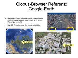 Globus-Browser Referenz:
                     Google-Earth
●   Die Anwendungen Google Maps und Google Earth
    (GE) haben web-gestützte Kartographie zu einem
    Massengut gemacht.
●   Bsp: GE-Animationen in den Abendnachrichten




                       Wir sind hier
                                                     Haus 10
 