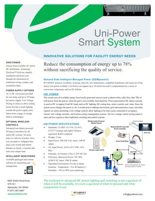 Uni-Power
                                                                             Smart System
                                    INNOVATIVE SOLUTIONS FOR FACILITY ENERGY NEEDS
GRID POWER
Choose from available AC and/or     Reduce the consumption of energy up to 78%
DC distribution. Armstrong
FlexZone™ Grid ties simplify
                                    without sacrificing the quality of service.
installation and lower cost
through the elimination of          Demand Side Intelligent Managed Power (DSIMpower©)
traditional wiring, conduit, and    IP UtiliNET achieves excellence in design, long life, low maintenance, simplified installation, and smart use of the
installation labor.                 lowest cost power available. Uni-Power can support up to 30 Grid-Lites and is complemented by a series of

POWER SUPPLY OPTIONS                conversion components such as DC ballasts.
AC to DC conversion provided        UNI_POWER
for one lamp, and up to 30 lamps    The system uses all available energy from locally generated sources (such as photovoltaic cells) first, then 'fills in'
per power supply. Low Voltage       with power from the grid or, when the grid is not available, from batteries. Power generated as DC (direct current)
Wiring or choice in above ceiling   is used as DC to support fixed DC loads such as DC lighting, DC ceiling fans, motor controls, and more. Since the
power bus bar or track lighting     system never changes the power to AC it avoids power-robbing conversions, grid interconnection issues, and often
extends the power supply ports.     requires no utility permitting. Low-voltage controls allow lighting to be more easily connected to occupancy
Select from a range of storage      sensors, low-voltage switches, and wireless energy management systems. The low-voltage control wiring makes it
battery technologies.               safer and less expensive than traditional switching and control systems.

OPTIONAL WIRELESS
CONTROLS                            UNI-POWER SPECIFICATIONS
Advanced non battery powered            Standards; UL2043, UL1310, UL1012,
Wireless Controllers for AC              UL2577, Emerge and Zigbee Alliance
                                                                                                                                                                Grid-Lite
and/or DC systems. No more               registered, RoHS compliant
holes in walls for switches. Now,       Weight; 21 lbs
you can paint or wallpaper then         Input Power; 208-240 VAC input; 1500 W
place your switch and remote             output
dimmer or choose a location that        Alt. Input Power; 24.0 to 24.5 VDC, 65A
suits your unique taste.                 Max.
                                                                                                                                             UNI-PWR
                                        Channels; 16 Channel, Class 2, 24V DC Out
INTELLIGENT MONITORING                  Efficiency; Quiescent Power; 7W, 90%
Available packaged and custom            @240 VAC input; 1500 W output
software for monitoring and             Operating Environment; For dry or damp                                                       Shown with Optional DC Power
management.                              locations, Temperature – 0 to 40 degrees C,                                                  and Renewables (LADER)

                                         Humidity – 10% to 90% non-condensing



 6825 Shiloh Road East,             The evolution to advanced DC power lighting and switching is not a question of
 STE B-7                            when it will be available, it is now a question of when to proceed and what
 Alpharetta, GA 30005               components to use.
 P (877) 901-6947
 www.iputilinet.com                                                                                                                 info@iputilinet.com
 