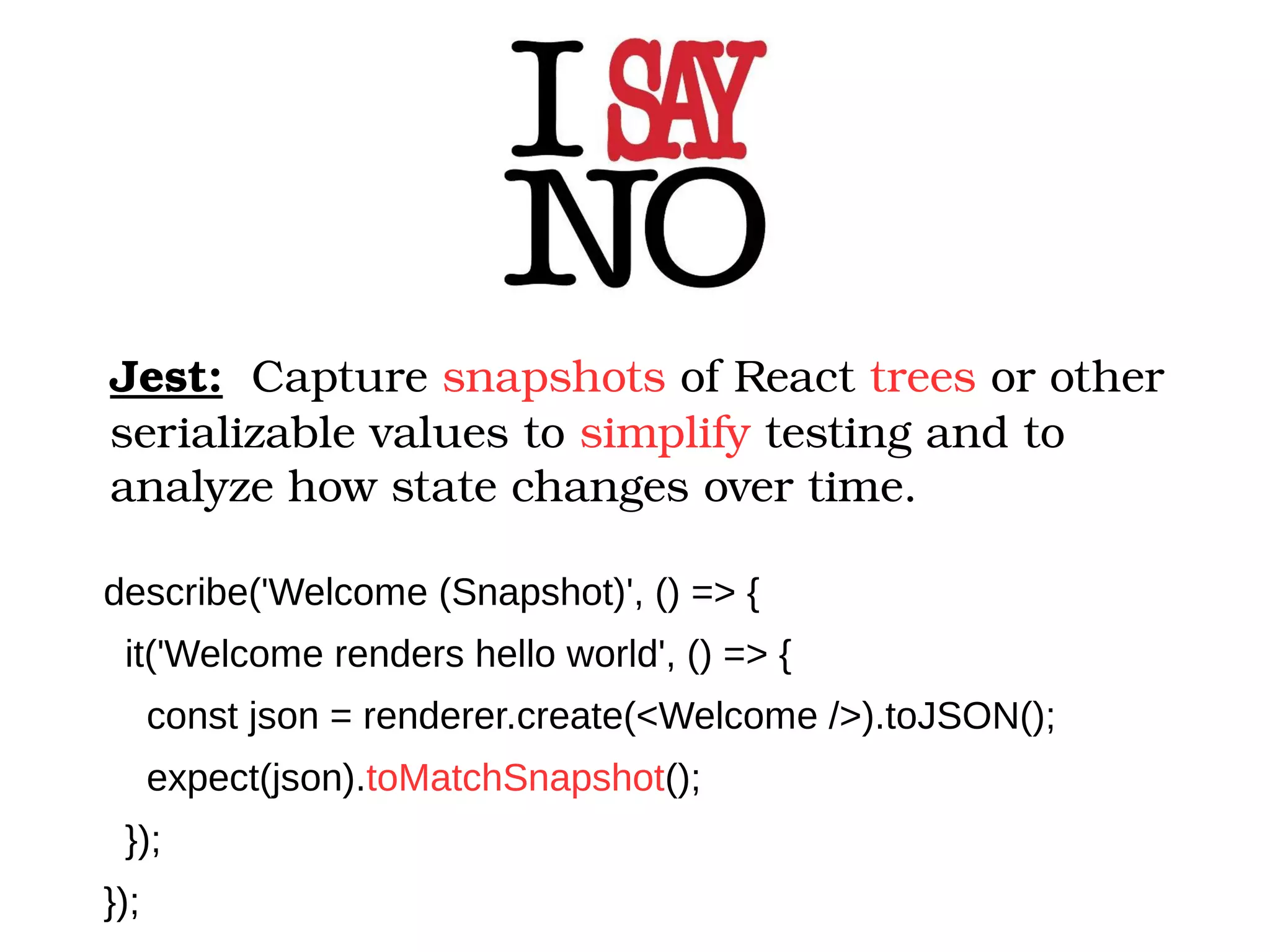 Jest:  Capture snapshots of React trees or other  serializable values to simplify testing and to  analyze how state changes over time. describe('Welcome (Snapshot)', () => { it('Welcome renders hello world', () => { const json = renderer.create(<Welcome />).toJSON(); expect(json).toMatchSnapshot(); }); }); 