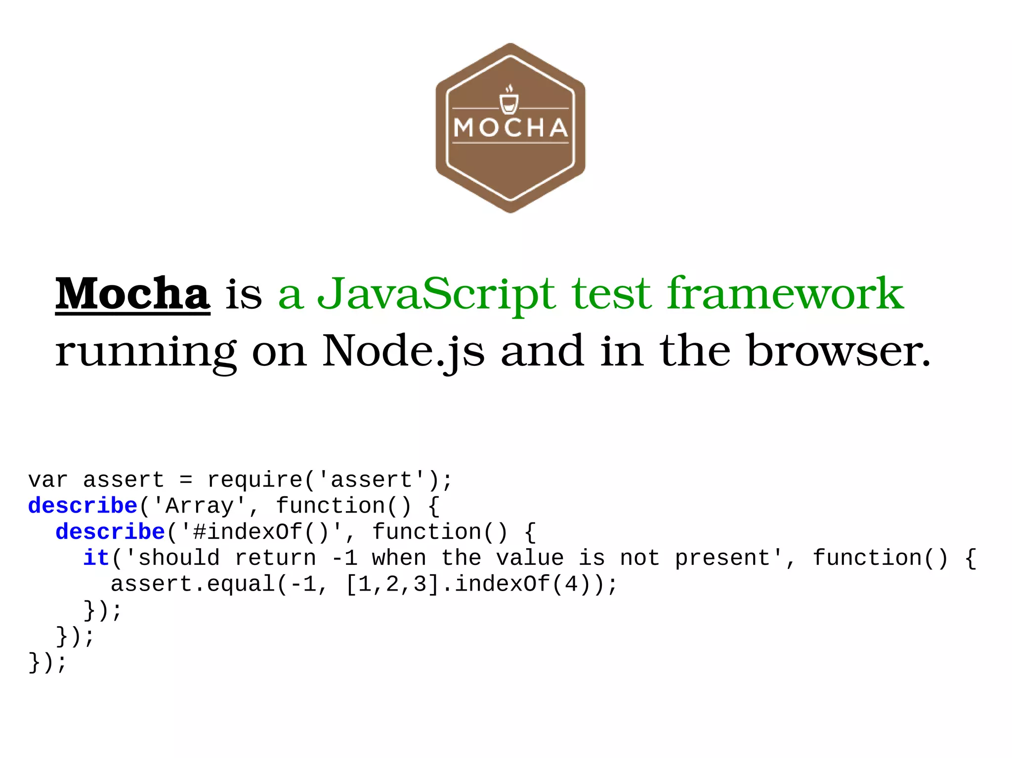 Mocha is a JavaScript test framework  running on Node.js and in the browser. var assert = require('assert'); describe('Array', function() { describe('#indexOf()', function() { it('should return -1 when the value is not present', function() { assert.equal(-1, [1,2,3].indexOf(4)); }); }); }); 