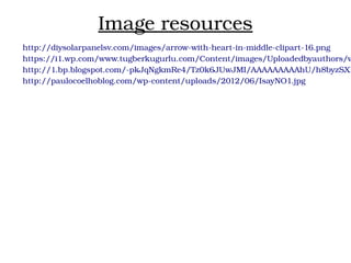 Image resources
http://diysolarpanelsv.com/images/arrow­with­heart­in­middle­clipart­16.png
https://i1.wp.com/www.tugberkugurlu.com/Content/images/Uploadedbyauthors/w
http://1.bp.blogspot.com/­pkJqNgkmRe4/Tz0k6JUwJMI/AAAAAAAAAhU/h8byzSXB
http://paulocoelhoblog.com/wp­content/uploads/2012/06/IsayNO1.jpg
 