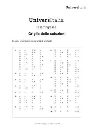 UniversItalia


                       UniversItalia
                                   Test d'ingresso
                       Griglia delle soluzioni
Le pagine seguenti vanno copiate su fogli di carta lucida.



    1.   (1)     a.         b.              c.                     8.     (1)          a.   b.    c.
         (2)     a.         b.              c.                            (2)          a.   b.    c.
         (3)     a.         b.              c.                            (3)          a.   b.    c.
         (4)     a.         b.              c.                            (4)          a.   b.    c.
         (5)     a.         b.              c.
         (6)     a.         b.              c.                     9.     (1)          a.   b.    c.
         (7)     a.         b.              c.                            (2)          a.   b.    c.
         (8)     a.         b.              c.                            (3)          a.   b.    c.
         (9)     a.         b.              c.                            (4)          a.   b.    c.
         (10)    a.         b.              c.                            (5)          a.   b.    c.
                                                                          (6)          a.   b.    c.
    2.   (1)     a.         b.              c.                            (7)          a.   b.    c.
         (2)     a.         b.              c.
                                                                   10. (1)             a.    b.   c.
    3.   (1)     a.         b.              c.                         (2)             a.    b.   c.
         (2)     a.         b.              c.                         (3)             a.    b.   c.
                                                                       (4)             a.    b.   c.
    4.   (1)     a.         b.              c.                         (5)             a.    b.   c.
         (2)     a.         b.              c.
                                                                   11.    (1)          a.    b.   c.
    5.   (1)     a.         b.              c.                            (2)          a.    b.   c.

    6.   (1)     a.         b.              c.                     12. (1)             a.    b.   c.
         (2)     a.         b.              c.                         (2)             a.    b.   c.
         (3)     a.         b.              c.                         (3)             a.    b.   c.
         (4)     a.         b.              c.                         (4)             a.    b.   c.

    7.   (1)     a.         b.              c.                     13. (1)             a.    b.   c.
         (2)     a.         b.              c.
                                                                   14. (1)             a.    b.   c.




                                 UniversItalia Test d'ingresso A2 – © Alma Edizioni 2008
 