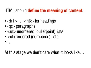 HTML should define the meaning of content:

● <h1> … <h6> for headings
● <p> paragraphs

● <ul> unordered (bulletpoint) lists

● <ol> ordered (numbered) lists

● …




At this stage we don't care what it looks like…
 
