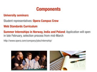 Components
University seminars
Student representatives: Opera Campus Crew
Web Standards Curriculum
Summer Internships in Norway, India and Poland: Application will open
in late February, selection process from mid-March
http://www.opera.com/company/jobs/internship/
 