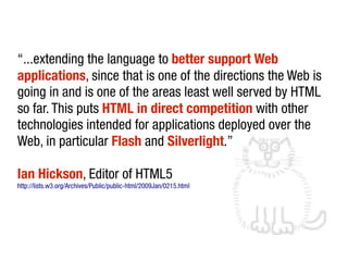 “...extending the language to better support Web
applications, since that is one of the directions the Web is
going in and is one of the areas least well served by HTML
so far. This puts HTML in direct competition with other
technologies intended for applications deployed over the
Web, in particular Flash and Silverlight.”

Ian Hickson, Editor of HTML5
http://lists.w3.org/Archives/Public/public-html/2009Jan/0215.html
 