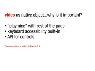 video as native object...why is it important?

● “play nice” with rest of the page
● keyboard accessibility built-in

● API for controls



Demonstration of video in Presto 2.4
 