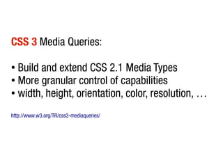 CSS 3 Media Queries:

● Build and extend CSS 2.1 Media Types
● More granular control of capabilities

● width, height, orientation, color, resolution, …



http://www.w3.org/TR/css3-mediaqueries/
 