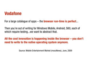 Vodafone
For a large catalogue of apps – the browser run-time is perfect...

Then you’re out of writing for Windows Mobile, Android, S60, each of
which require testing...we want to abstract that.

All the cool innovation is happening inside the browser – you don’t
need to write to the native operating system anymore.

             Source: Mobile Entertainment Market (mocoNews), June, 2009
 